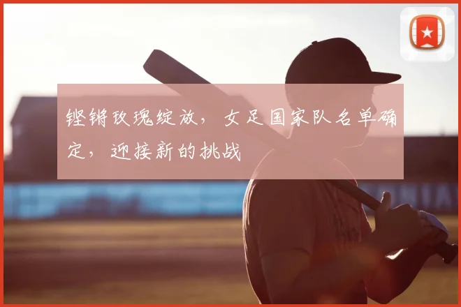 铿锵玫瑰绽放，女足国家队名单确定，迎接新的挑战