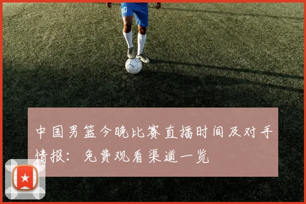 中国男篮今晚比赛直播时间及对手情报:免费观看渠道一览