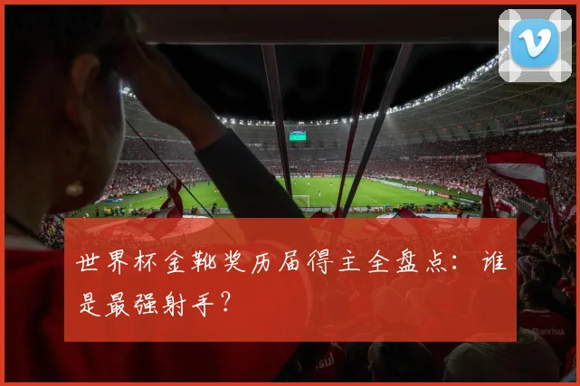 世界杯金靴奖历届得主全盘点：谁是最强射手？