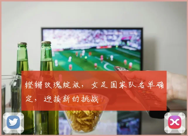 铿锵玫瑰绽放，女足国家队名单确定，迎接新的挑战