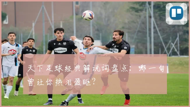 天下足球经典解说词盘点：哪一句曾让你热泪盈眶？