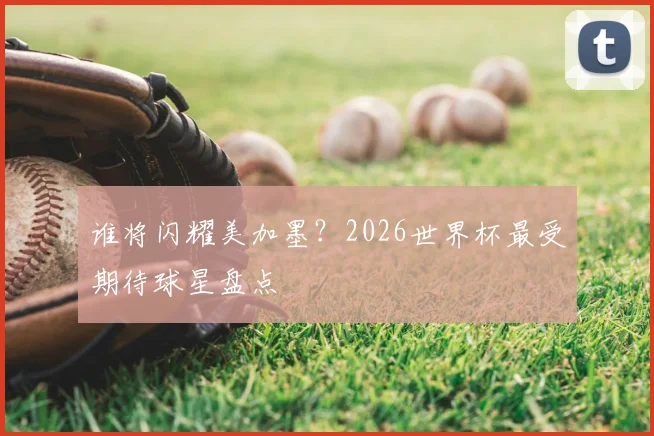 谁将闪耀美加墨？2026世界杯最受期待球星盘点